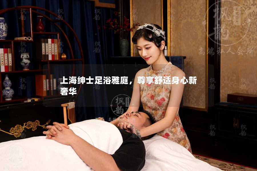 上海绅士足浴雅庭，尊享舒适身心新奢华