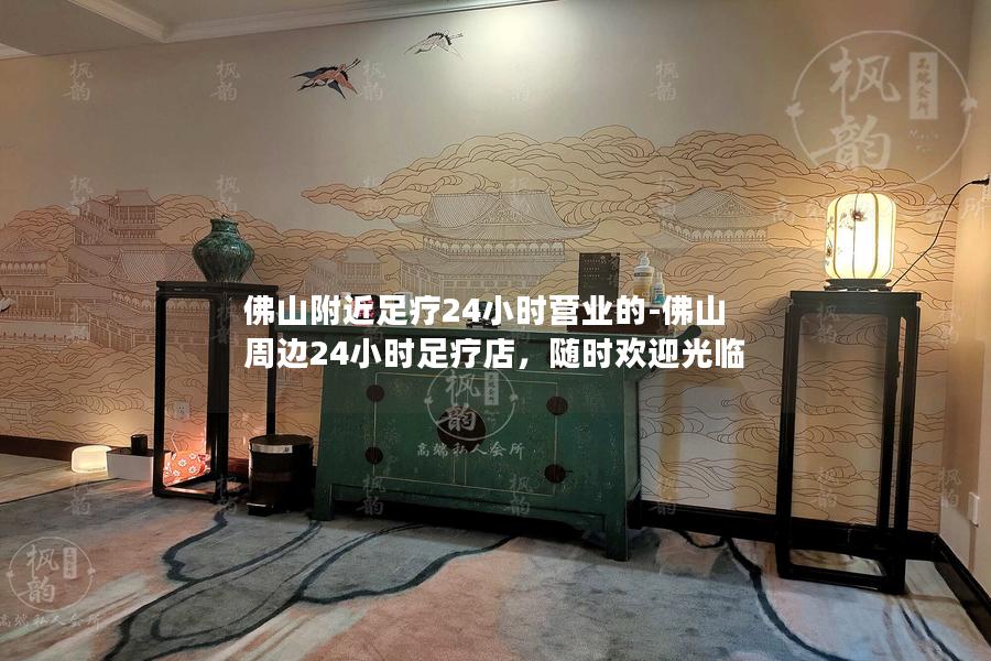 佛山附近足疗24小时营业的-佛山周边24小时足疗店，随时欢迎光临