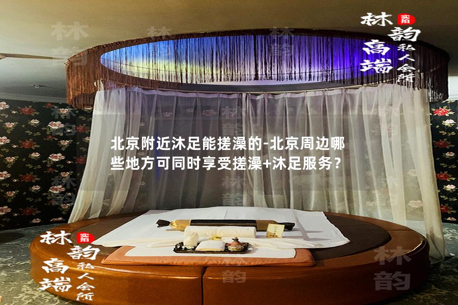 北京附近沐足能搓澡的-北京周边哪些地方可同时享受搓澡+沐足服务？