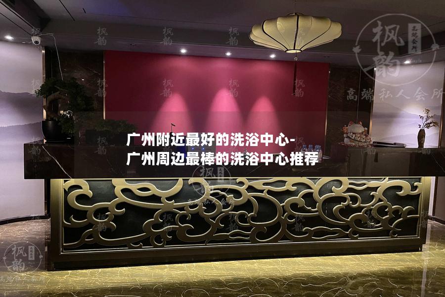 广州附近最好的洗浴中心-广州周边最棒的洗浴中心推荐